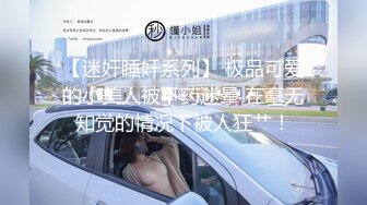 【迷奸睡奸系列】 极品可爱的小美人被下药迷晕 在毫无知觉的情况下被人狂艹！