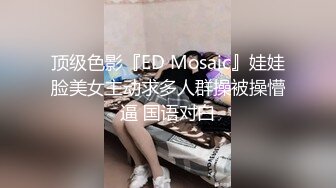 顶级色影『ED Mosaic』娃娃脸美女主动求多人群操被操懵逼 国语对白