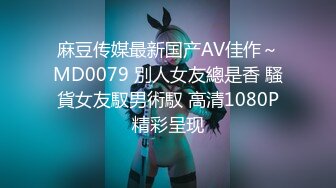 麻豆传媒最新国产AV佳作～MD0079 別人女友總是香 騷貨女友馭男術馭 高清1080P精彩呈现