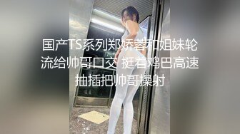 国产TS系列郑娇蓉和姐妹轮流给帅哥口交 挺着鸡巴高速抽插把帅哥操射