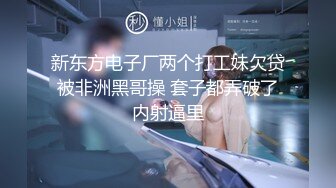 新东方电子厂两个打工妹欠贷被非洲黑哥操 套子都弄破了内射逼里