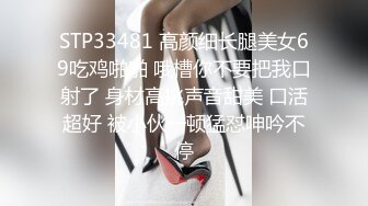 STP33481 高颜细长腿美女69吃鸡啪啪 哦槽你不要把我口射了 身材高挑声音甜美 口活超好 被小伙一顿猛怼呻吟不停