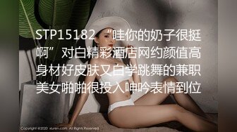 STP15182 “哇你的奶子很挺啊”对白精彩酒店网约颜值高身材好皮肤又白学跳舞的兼职美女啪啪很投入呻吟表情到位