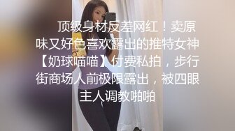 ❤️顶级身材反差网红！卖原味又好色喜欢露出的推特女神【奶球喵喵】付费私拍，步行街商场人前极限露出，被四眼主人调教啪啪