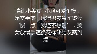 清纯小美女~小脸可爱车模，足交手撸，玩得男友急忙喊停‘慢一点，我还不想射’，美女放慢手速换花样让男友爽到爆！