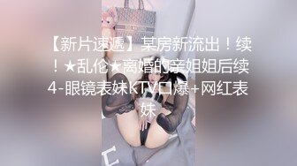 【新片速遞】某房新流出！续！★乱伦★离婚的亲姐姐后续4-眼镜表妹KTV口爆+网红表妹