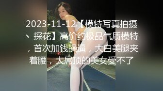 2023-11-12【模特写真拍摄丶探花】高价约极品气质模特，首次加钱操逼，大白美腿夹着腰，大屌顶的美女受不了