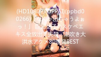 (HD1080P)(OPPAI)(ppbd00266)「なんか出ちゃうよぉっ！」 巨乳女子のスケベエキス全放出！失禁・潮吹き大洪水アクメ80連発BEST