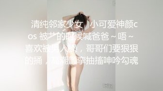 ✿清纯邻家少女✿小可爱神颜cos 被艹的时候喊爸爸～唔～喜欢被男人操，哥哥们要狠狠的捅，高潮颤挛抽搐呻吟勾魂