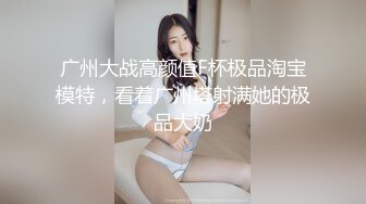 广州大战高颜值F杯极品淘宝模特，看着广州塔射满她的极品大奶