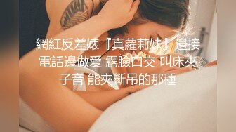 網紅反差婊『真蘿莉妹』邊接電話邊做愛 露臉口交 叫床夾子音 能夾斷吊的那種