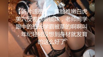 【新片速遞】 ⚡露脸稚嫩白虎美穴反差婊眼镜妹，老师同学眼中的班长学霸被草的啊啊叫，年纪轻轻没想到身材就发育的这么好了