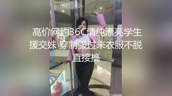  高价网约36C清纯漂亮学生援交妹 穿制服过来衣服不脱直接搞