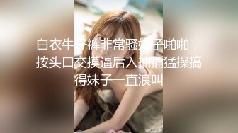 白衣牛仔裤非常骚妹子啪啪，按头口交摸逼后入抽插猛操搞得妹子一直浪叫