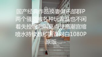 国产经典作品换妻俱乐部群P两个骚货被各种玩弄谁也不闲着失控嗷嗷叫亮点是高潮宫缩喷水持续数秒国语对白1080P原版