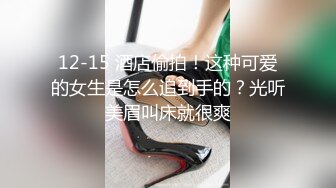 12-15 酒店偷拍！这种可爱的女生是怎么追到手的？光听美眉叫床就很爽