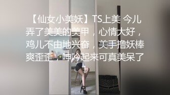 【仙女小美妖】TS上美 今儿弄了美美的美甲，心情大好，鸡儿不由地兴奋，美手撸妖棒爽歪歪，呻吟起来可真美呆了！