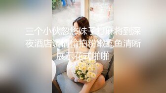 三个小伙忽悠妹子打麻将到深夜酒店调情偷拍粉嫩鲍鱼清晰展示花式啪啪