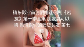 精东影业首创爱情迷你剧《密友》第一季全集 朋友妻可以骑 偷情哥们的骚货女友 第七集