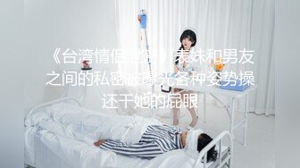 《台湾情侣泄密》表妹和男友之间的私密被曝光各种姿势操还干她的屁眼