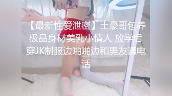 【最新性爱泄密】土豪哥包养极品身材美乳小情人 放学后穿JK制服边啪啪边和男友通电话