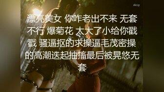 漂亮美女 你咋老出不来 无套不行 爆菊花 太大了小给你戳戳 骚逼抠的求操逼毛茂密操的高潮迭起抽搐最后被晃悠无套