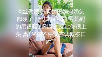 肉丝伪娘 贱狗舔的妈妈奶头都硬了 爬过来闻我的吊 妈妈的吊很骚的刚尿过尿让你很上头 真TM骚不停语言调教被口射了