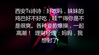 西安Ts诗诗：好吃吗，妹妹的鸡巴好不好吃，哇艹得你是不是很爽。各种姿势爆操，一起高潮！  理财经理：妈妈，我想射了