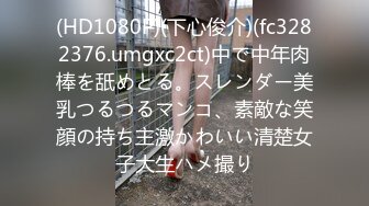 (HD1080P)(下心俊介)(fc3282376.umgxc2ct)中で中年肉棒を舐めとる。スレンダー美乳つるつるマンコ、素敵な笑顔の持ち主激かわいい清楚女子大生ハメ撮り