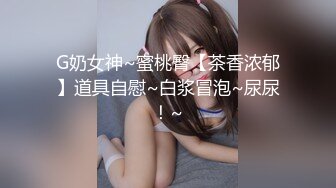 G奶女神~蜜桃臀【茶香浓郁】道具自慰~白浆冒泡~尿尿！~