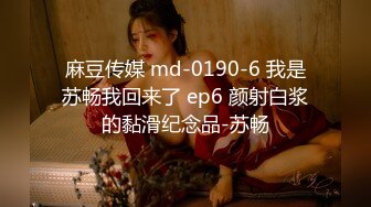 麻豆传媒 md-0190-6 我是苏畅我回来了 ep6 颜射白浆的黏滑纪念品-苏畅