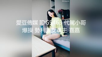 愛豆傳媒 IDG5463 代駕小哥爆操 勢利眼女車主 嘉嘉