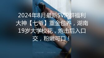 2024年8月最新SVIP群福利大神【七爷】重金包养，湖南19岁大学校花，炮击后入口交，粉嫩可口！