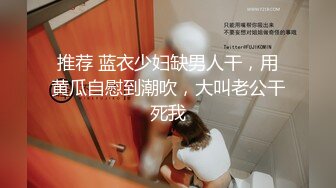 推荐 蓝衣少妇缺男人干，用黄瓜自慰到潮吹，大叫老公干死我