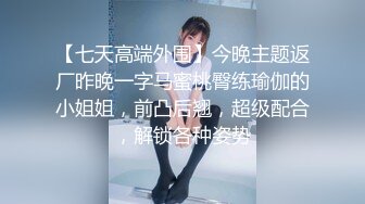 【七天高端外围】今晚主题返厂昨晚一字马蜜桃臀练瑜伽的小姐姐，前凸后翘，超级配合，解锁各种姿势