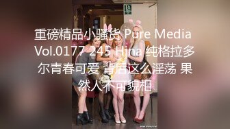 重磅精品小骚货 Pure Media Vol.0177 245 Hina 纯格拉多尔青春可爱 背后这么淫荡 果然人不可貌相