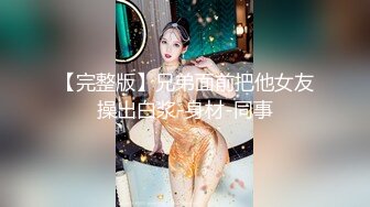 【完整版】兄弟面前把他女友操出白浆-身材-同事