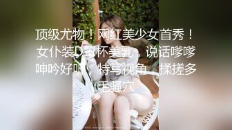 顶级尤物！网红美少女首秀！女仆装D罩杯美乳，说话嗲嗲呻吟好听，特写视角，揉搓多毛骚穴