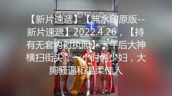 【新片速遞】【無水印原版--新片速遞】2022.4.26，【持有无套内射执照】，午后大神横扫街头，一小时俩少妇，大胸骚逼和温柔佳人