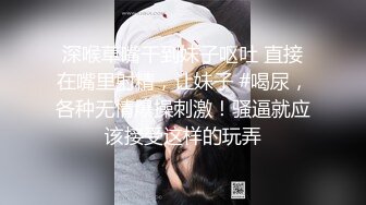 深喉草嘴干到妹子呕吐 直接在嘴里射精，让妹子 #喝尿，各种无情爆操刺激！骚逼就应该接受这样的玩弄