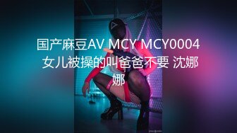 国产麻豆AV MCY MCY0004 女儿被操的叫爸爸不要 沈娜娜