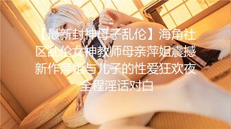 【最新封神母子乱伦】海角社区乱伦女神教师母亲萍姐震撼新作萍姐与儿子的性爱狂欢夜 全程淫话对白