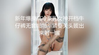 新年爆操高冷豪乳女神开档牛仔裤无套啪啪，紧要关头拔出来射一嘴