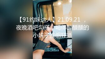 【91约妹达人】21.09.21 ，夜晚酒吧勾搭，喝得醉醺醺的小妹子推倒狂插