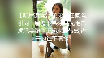 【新片速遞】 弟弟不在家,勾引同一屋檐下弟媳妇,无毛白虎肥美鲍鱼干起来真带感,边干边往下滴水