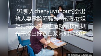  91新人chenyuyuhou约会出轨人妻露脸闷骚害羞轻熟女姐姐打扮很性感进屋就给按倒扒光干搞出好多白浆内射1080P原版