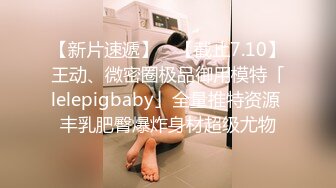 【新片速遞】 ✨【截止7.10】王动、微密圈极品御用模特「lelepigbaby」全量推特资源 丰乳肥臀爆炸身材超级尤物