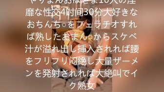 やりまんおばさま10人の淫靡な性交4时间30分大好きなおちんち○をフェラチオすれば熟したおまん○からスケベ汁が溢れ出し挿入されれば腰をフリフリ闷絶し大量ザーメンを発射されれば大絶叫でイク熟女