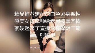 精品推荐黑配白白色紧身裤性感美女按摩师给老黑按摩肉棒就硬起来了直接深喉操阴干菊射嘴里