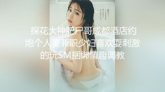  探花大神肥尸哥成都酒店约炮个人妻兼职少妇喜欢耍刺激的玩SM捆绑情趣调教